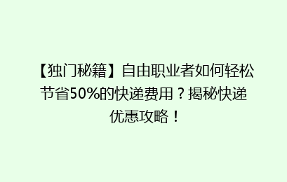 【独门秘籍】自由职业者如何轻松节省50%的快递费用？揭秘快递优惠攻略！
