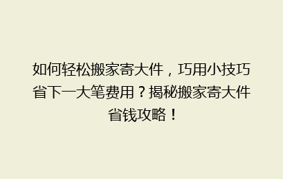 如何轻松搬家寄大件，巧用小技巧省下一大笔费用？揭秘搬家寄大件省钱攻略！