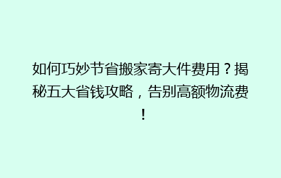 如何巧妙节省搬家寄大件费用？揭秘五大省钱攻略，告别高额物流费！