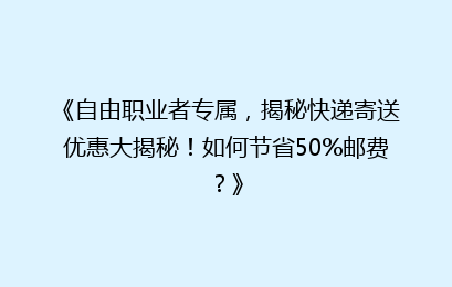 《自由职业者专属，揭秘快递寄送优惠大揭秘！如何节省50%邮费？》
