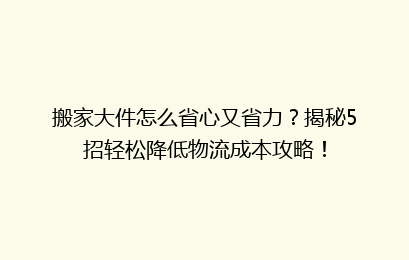 搬家大件怎么省心又省力？揭秘5招轻松降低物流成本攻略！
