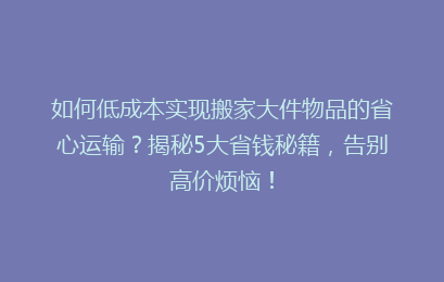 如何低成本实现搬家大件物品的省心运输?揭秘5大省钱秘籍,告别高价烦恼!