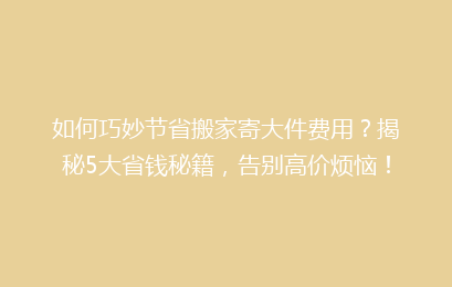 如何巧妙节省搬家寄大件费用？揭秘5大省钱秘籍，告别高价烦恼！