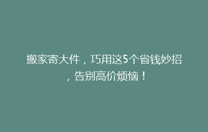 搬家寄大件，巧用这5个省钱妙招，告别高价烦恼！