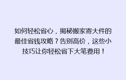 如何轻松省心,揭秘搬家寄大件的最佳省钱攻略?告别高价,这些小技巧让你轻松省下大笔费用!