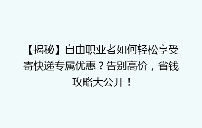 【揭秘】自由职业者如何轻松享受寄快递专属优惠?告别高价,省钱攻略大公开!