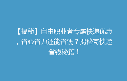 【揭秘】自由职业者专属快递优惠，省心省力还能省钱？揭秘寄快递省钱秘籍！