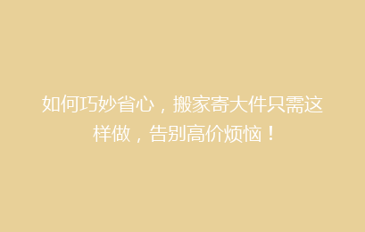 如何巧妙省心，搬家寄大件只需这样做，告别高价烦恼！