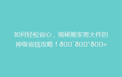 如何轻松省心，揭秘搬家寄大件的神级省钱攻略！🎯💰🛫