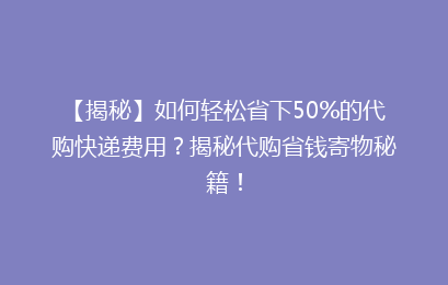 【揭秘】如何轻松省下50%的代购快递费用？揭秘代购省钱寄物秘籍！