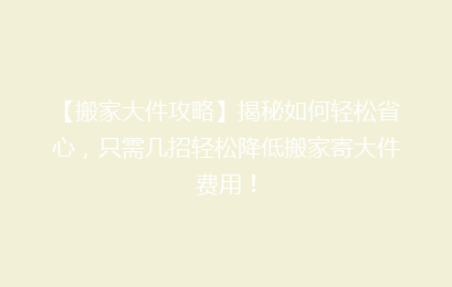 【搬家大件攻略】揭秘如何轻松省心，只需几招轻松降低搬家寄大件费用！