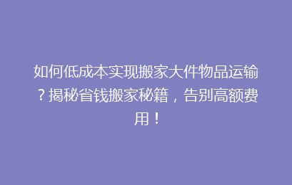 如何低成本实现搬家大件物品运输？揭秘省钱搬家秘籍，告别高额费用！