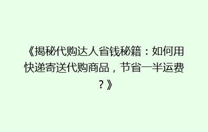 《揭秘代购达人省钱秘籍：如何用快递寄送代购商品，节省一半运费？》