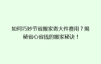 如何巧妙节省搬家寄大件费用?揭秘省心省钱的搬家秘诀!