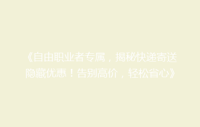《自由职业者专属，揭秘快递寄送隐藏优惠！告别高价，轻松省心》