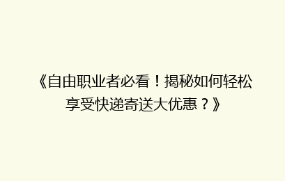 《自由职业者必看！揭秘如何轻松享受快递寄送大优惠？》