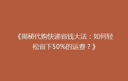 《揭秘代购快递省钱大法：如何轻松省下50%的运费？》