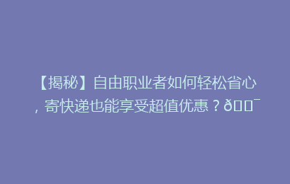 【揭秘】自由职业者如何轻松省心，寄快递也能享受超值优惠？🎯