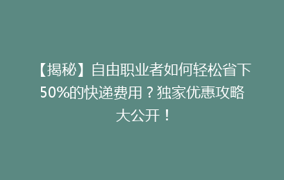 【揭秘】自由职业者如何轻松省下50%的快递费用？独家优惠攻略大公开！