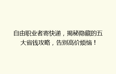 自由职业者寄快递，揭秘隐藏的五大省钱攻略，告别高价烦恼！