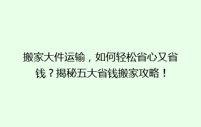搬家大件运输，如何轻松省心又省钱？揭秘五大省钱搬家攻略！