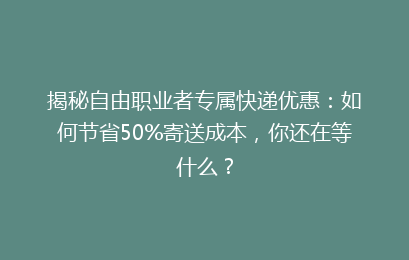 揭秘自由职业者专属快递优惠：如何节省50%寄送成本，你还在等什么？