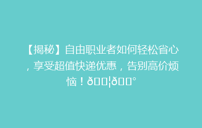 【揭秘】自由职业者如何轻松省心，享受超值快递优惠，告别高价烦恼！📦💰