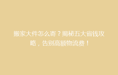 搬家大件怎么寄？揭秘五大省钱攻略，告别高额物流费！