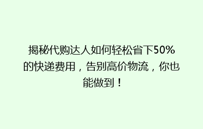 揭秘代购达人如何轻松省下50%的快递费用，告别高价物流，你也能做到！