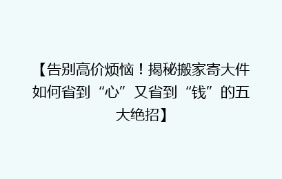 【告别高价烦恼！揭秘搬家寄大件如何省到“心”又省到“钱”的五大绝招】