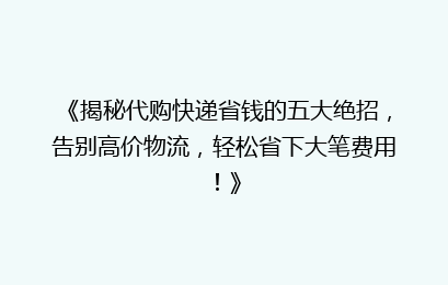 《揭秘代购快递省钱的五大绝招，告别高价物流，轻松省下大笔费用！》