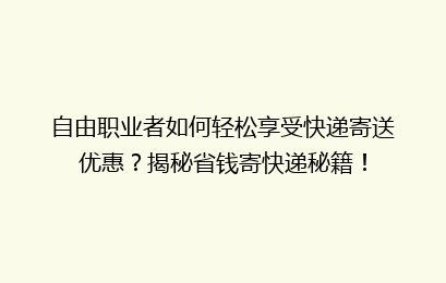 自由职业者如何轻松享受快递寄送优惠？揭秘省钱寄快递秘籍！