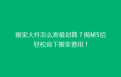 搬家大件怎么寄最划算?揭秘5招轻松省下搬家费用!