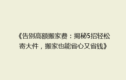 《告别高额搬家费：揭秘5招轻松寄大件，搬家也能省心又省钱》