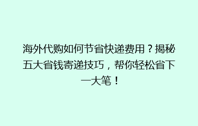 海外代购如何节省快递费用？揭秘五大省钱寄递技巧，帮你轻松省下一大笔！