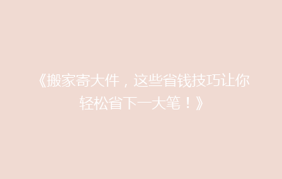 《搬家寄大件，这些省钱技巧让你轻松省下一大笔！》