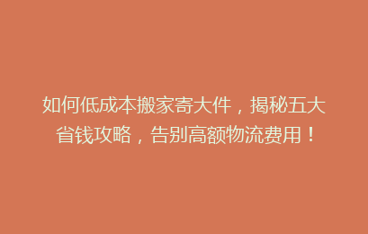 如何低成本搬家寄大件,揭秘五大省钱攻略,告别高额物流费用!