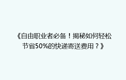 《自由职业者必备！揭秘如何轻松节省50%的快递寄送费用？》