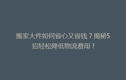 搬家大件如何省心又省钱？揭秘5招轻松降低物流费用！