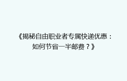 《揭秘自由职业者专属快递优惠：如何节省一半邮费？》