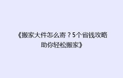 《搬家大件怎么寄？5个省钱攻略助你轻松搬家》
