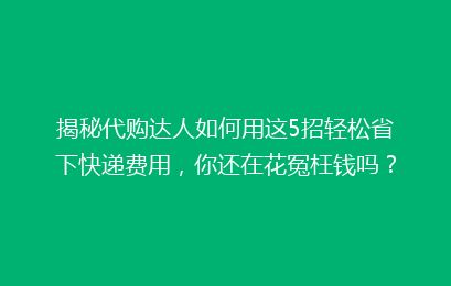 揭秘代购达人如何用这5招轻松省下快递费用，你还在花冤枉钱吗？