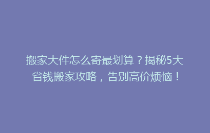 搬家大件怎么寄最划算？揭秘5大省钱搬家攻略，告别高价烦恼！