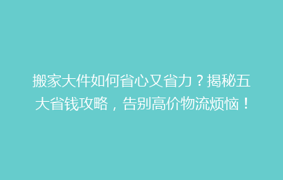 搬家大件如何省心又省力？揭秘五大省钱攻略，告别高价物流烦恼！