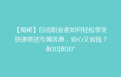 【揭秘】自由职业者如何轻松享受快递寄送专属优惠,省心又省钱?📦💰