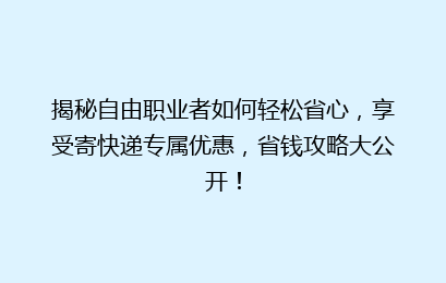 揭秘自由职业者如何轻松省心，享受寄快递专属优惠，省钱攻略大公开！