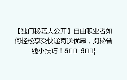 【独门秘籍大公开】自由职业者如何轻松享受快递寄送优惠，揭秘省钱小技巧！🎯📦