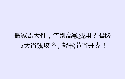 搬家寄大件，告别高额费用？揭秘5大省钱攻略，轻松节省开支！