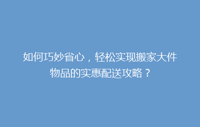 如何巧妙省心，轻松实现搬家大件物品的实惠配送攻略？
