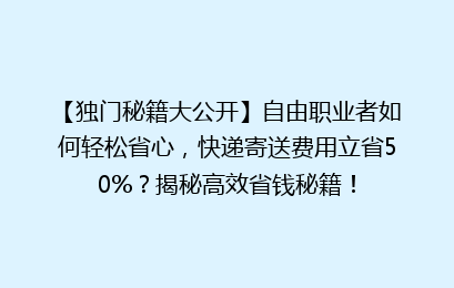 【独门秘籍大公开】自由职业者如何轻松省心,快递寄送费用立省50%?揭秘高效省钱秘籍!